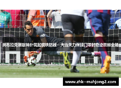 奥布拉克屡献神扑筑起钢铁防线一夫当关力保球门零封奇迹震撼全场