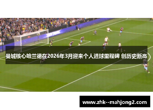 曼城核心哈兰德在2026年3月迎来个人进球里程碑 创历史新高