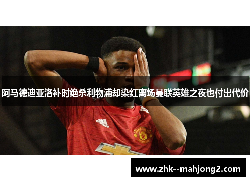 阿马德迪亚洛补时绝杀利物浦却染红离场曼联英雄之夜也付出代价