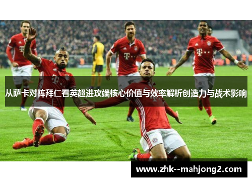 从萨卡对阵拜仁看英超进攻端核心价值与效率解析创造力与战术影响 从萨卡对阵拜仁看英超进攻端核心价值与效率解析创造力与战术影响