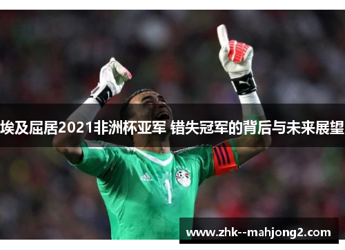 埃及屈居2021非洲杯亚军 错失冠军的背后与未来展望 埃及屈居2021非洲杯亚军 错失冠军的背后与未来展望